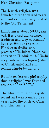 Text Box: Non Christian. Religions.The Jewish religion was founded three thousand years ago and can be closely related to the Old Testament.Hinduism is about 5000 years old. It is a custom, culture, tradition and way of Hindus' lives. A Hindu is born in Hindustan (India) and practises Hinduism. None can convert to Hinduism. A Hindu may embrace a religion (Islam or Christianity) and still remain Hindu by nativityBuddhism (more a philosophy than a religion) was founded around 400 to 600BC.The Muslim religion is quite recent and was founded 622 years after the birth of Christ and Christianity.