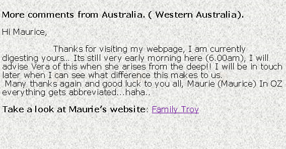 Text Box: More comments from Australia. ( Western Australia).Hi Maurice,                  Thanks for visiting my webpage, I am currently digesting yours Its still very early morning here (6.00am), I will advise Vera of this when she arises from the deep!! I will be in touch later when I can see what difference this makes to us. Many thanks again and good luck to you all, Maurie (Maurice) In OZ everything gets abbreviated...haha..Take a look at Mauries website: Family Troy