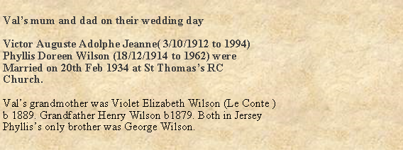 Text Box: Vals mum and dad on their wedding dayVictor Auguste Adolphe Jeanne( 3/10/1912 to 1994)  Phyllis Doreen Wilson (18/12/1914 to 1962) wereMarried on 20th Feb 1934 at St Thomass RCChurch.Vals grandmother was Violet Elizabeth Wilson (Le Conte )b 1889. Grandfather Henry Wilson b1879. Both in JerseyPhylliss only brother was George Wilson.