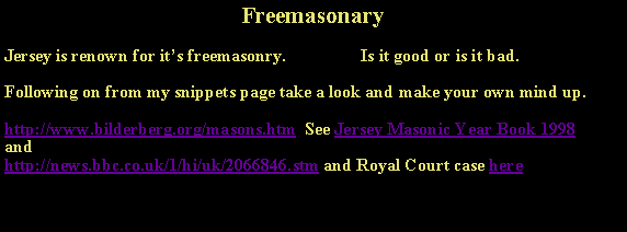 Text Box: FreemasonaryJersey is renown for it’s freemasonry.                 Is it good or is it bad. Following on from my snippets page take a look and make your own mind up.http://www.bilderberg.org/masons.htm  See Jersey Masonic Year Book 1998andhttp://news.bbc.co.uk/1/hi/uk/2066846.stm and Royal Court case here 