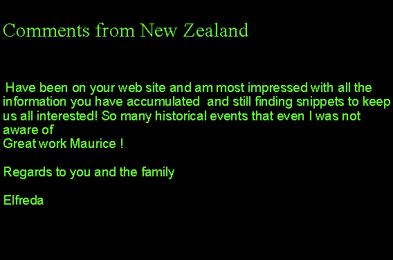 Text Box: Comments from New Zealand Have been on your web site and am most impressed with all the information you have accumulated  and still finding snippets to keep us all interested! So many historical events that even I was not aware of Great work Maurice !Regards to you and the familyElfreda 