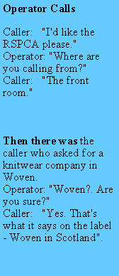 Text Box: Operator CallsCaller:   "I'd like the RSPCA please."Operator: "Where are you calling from?"Caller:   "The front room."Then there was the caller who asked for a knitwear company in Woven.Operator: "Woven?. Are you sure?"Caller:   "Yes. That's what it says on the label - Woven in Scotland".