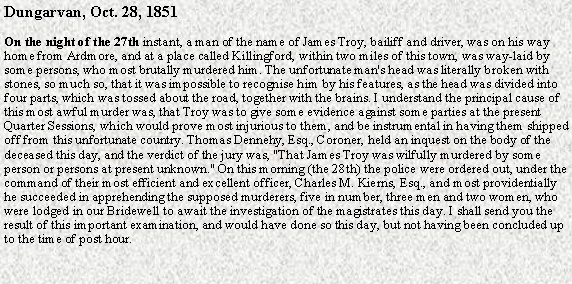 Text Box: Dungarvan, Oct. 28, 1851 On the night of the 27th instant, a man of the name of James Troy, bailiff and driver, was on his way home from Ardmore, and at a place called Killingford, within two miles of this town, was way-laid by some persons, who most brutally murdered him. The unfortunate man's head was literally broken with stones, so much so, that it was impossible to recognise him by his features, as the head was divided into four parts, which was tossed about the road, together with the brains. I understand the principal cause of this most awful murder was, that Troy was to give some evidence against some parties at the present Quarter Sessions, which would prove most injurious to them, and be instrumental in having them shipped off from this unfortunate country. Thomas Dennehy, Esq., Coroner, held an inquest on the body of the deceased this day, and the verdict of the jury was, "That James Troy was wilfully murdered by some person or persons at present unknown." On this morning (the 28th) the police were ordered out, under the command of their most efficient and excellent officer, Charles M. Kierns, Esq., and most providentially he succeeded in apprehending the supposed murderers, five in number, three men and two women, who were lodged in our Bridewell to await the investigation of the magistrates this day. I shall send you the result of this important examination, and would have done so this day, but not having been concluded up to the time of post hour.