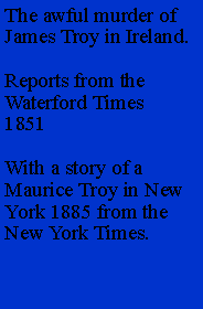 Text Box: The awful murder of James Troy in Ireland.Reports from the Waterford Times 1851 With a story of a Maurice Troy in New York 1885 from the New York Times.