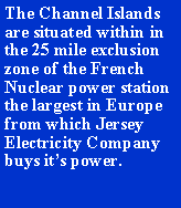 Text Box: The Channel Islands are situated within in the 25 mile exclusion zone of the French Nuclear power station the largest in Europe from which Jersey Electricity Company buys its power.