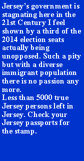 Text Box: Jerseys government is stagnating here in the 21st Century I feel shown by a third of the 2014 election seats actually being unopposed. Such a pity but with a diverse immigrant population there is no passion any more.  Less than 5000 true Jersey persons left in Jersey. Check your Jersey passports for the stamp.