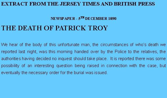 Text Box: EXTRACT FROM THE JERSEY TIMES AND BRITISH PRESSNEWSPAPER - 5TH DECEMBER 1890THE DEATH OF PATRICK TROYWe hear of the body of this unfortunate man, the circumstances of whos death we reported last night, was this morning handed over by the Police to the relatives, the authorities having decided no inquest should take place.  It is reported there was some possibility of an interesting question being raised in connection with the case, but eventually the necessary order for the burial was issued.