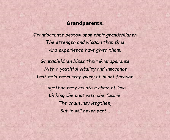 Text Box: Grandparents.Grandparents bestow upon their grandchildren
The strength and wisdom that time
And experience have given them. Grandchildren bless their Grandparents
With a youthful vitality and innocence
That help them stay young at heart forever. Together they create a chain of love
Linking the past with the future.
The chain may lengthen,
But it will never part... 