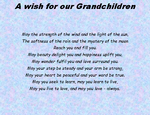 Text Box: A wish for our GrandchildrenMay the strength of the wind and the light of the sun, 
The softness of the rain and the mystery of the moon 
Reach you and fill you. 
May beauty delight you and happiness uplift you, 
May wonder fulfil you and love surround you. 
May your step be steady and your arm be strong, 
May your heart be peaceful and your word be true. 
May you seek to learn, may you learn to live, 
May you live to love, and may you love - always.