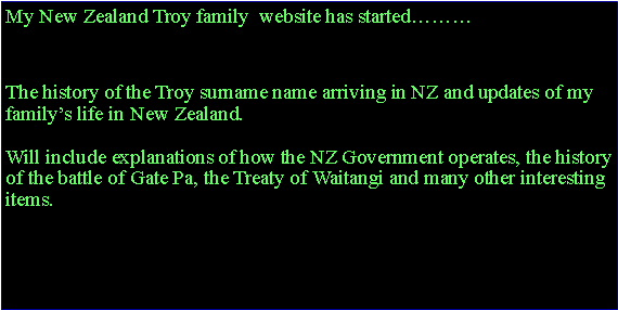Text Box: My New Zealand Troy family  website has started………www.troyfamily.co.nzThe history of the Troy surname name arriving in NZ and updates of my family’s life in New Zealand. Will include explanations of how the NZ Government operates, the history of the battle of Gate Pa, the Treaty of Waitangi and many other interesting items.